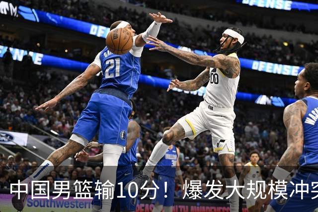 中国男篮输10分！爆发大规模冲突，3人罚出场，1人摔重伤