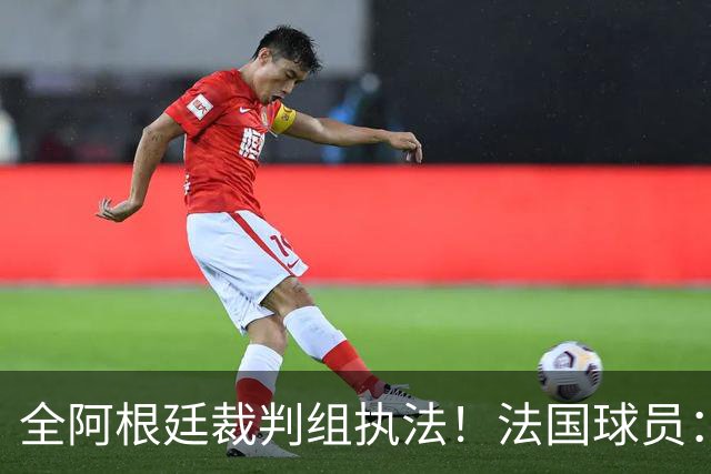 全阿根廷裁判组执法！法国球员：他们有这种能力，我们只想赢比赛
