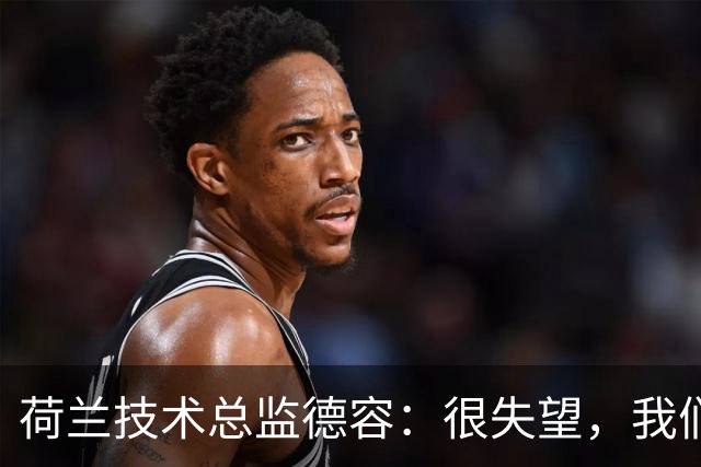 荷兰技术总监德容：很失望，我们本来的目标是保四争冠