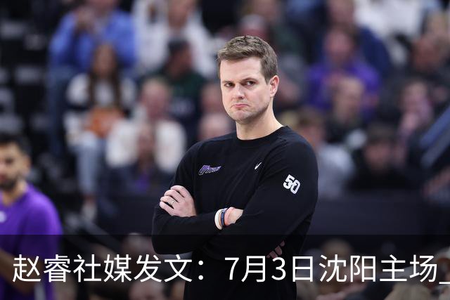 赵睿社媒发文：7月3日沈阳主场 一起为中国队加油，硬仗就得来硬的